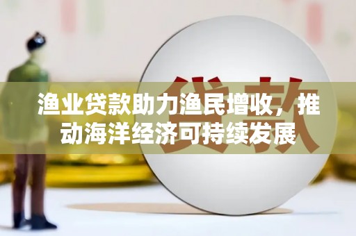 蒙城渔业贷款助力渔民增收，推动海洋经济可持续发展
