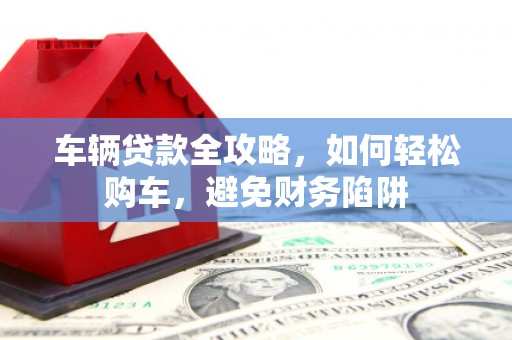 蒙城车辆贷款全攻略，如何轻松购车，避免财务陷阱