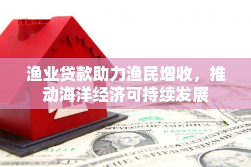 蒙城渔业贷款助力渔民增收，推动海洋经济可持续发展