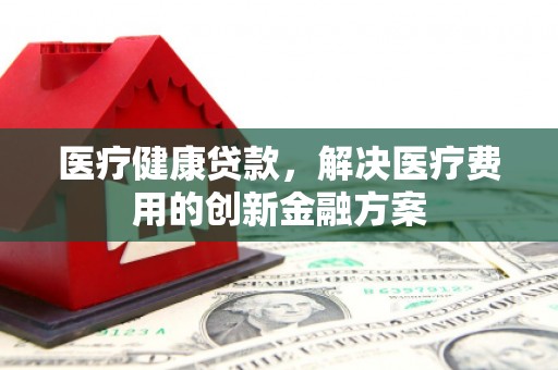 蒙城医疗健康贷款，解决医疗费用的创新金融方案